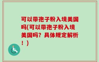 可以带孢子粉入境美国吗(可以带孢子粉入境美国吗？具体规定解析！)