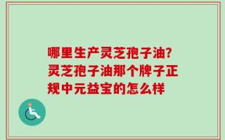 哪里生产灵芝孢子油？灵芝孢子油那个牌子正规中元益宝的怎么样