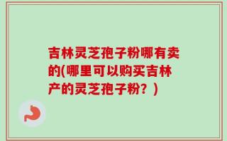 吉林灵芝孢子粉哪有卖的(哪里可以购买吉林产的灵芝孢子粉？)