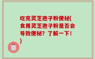吃完灵芝孢子粉便秘(食用灵芝孢子粉是否会导致便秘？了解一下！)