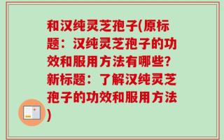 和汉纯灵芝孢子(原标题：汉纯灵芝孢子的功效和服用方法有哪些？新标题：了解汉纯灵芝孢子的功效和服用方法)