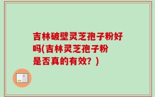吉林破壁灵芝孢子粉好吗(吉林灵芝孢子粉 是否真的有效？)