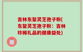 吉林东鳌灵芝孢子粉(东鳌灵芝孢子粉：吉林珍稀礼品的健康益处)