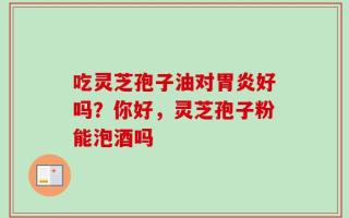 吃灵芝孢子油对胃炎好吗？你好，灵芝孢子粉能泡酒吗