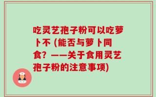 吃灵艺孢子粉可以吃萝卜不 (能否与萝卜同食？——关于食用灵艺孢子粉的注意事项)