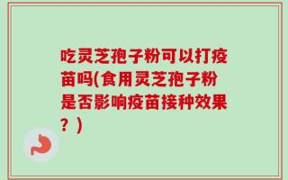 吃灵芝孢子粉可以打疫苗吗(食用灵芝孢子粉是否影响疫苗接种效果？)