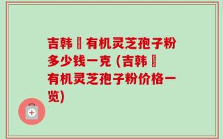 吉韩荘有机灵芝孢子粉多少钱一克 (吉韩荘有机灵芝孢子粉价格一览)