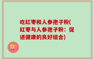 吃红枣和人参孢子粉(红枣与人参孢子粉：促进健康的良好组合)