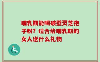 哺乳期能喝破壁灵芝孢子粉？适合给哺乳期的女人送什么礼物