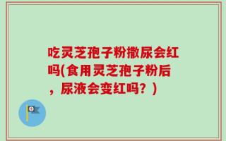 吃灵芝孢子粉撒尿会红吗(食用灵芝孢子粉后，尿液会变红吗？)