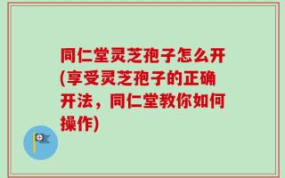 同仁堂灵芝孢子怎么开(享受灵芝孢子的正确开法，同仁堂教你如何操作)