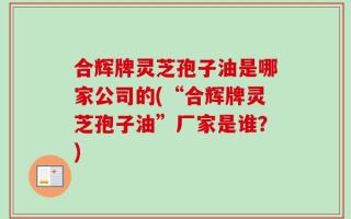 合辉牌灵芝孢子油是哪家公司的(“合辉牌灵芝孢子油”厂家是谁？)