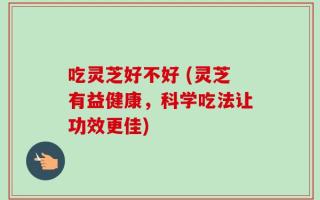 吃灵芝好不好 (灵芝有益健康，科学吃法让功效更佳)