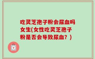 吃灵芝孢子粉会尿血吗女生(女性吃灵芝孢子粉是否会导致尿血？)