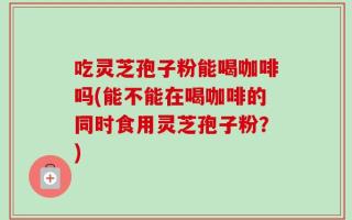 吃灵芝孢子粉能喝咖啡吗(能不能在喝咖啡的同时食用灵芝孢子粉？)