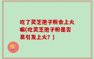 吃了灵芝孢子粉会上火嘛(吃灵芝孢子粉是否易引发上火？)