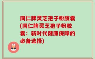 同仁牌灵芝孢子粉胶囊(同仁牌灵芝孢子粉胶囊：新时代健康保障的必备选择)