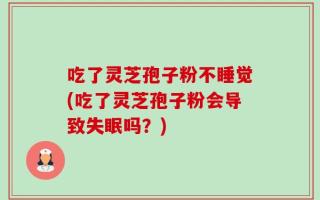 吃了灵芝孢子粉不睡觉(吃了灵芝孢子粉会导致失眠吗？)