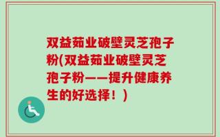 双益茹业破壁灵芝孢子粉(双益茹业破壁灵芝孢子粉——提升健康养生的好选择！)