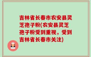 吉林省长春市农安县灵芝孢子粉(农安县灵芝孢子粉受到重视，受到吉林省长春市关注)