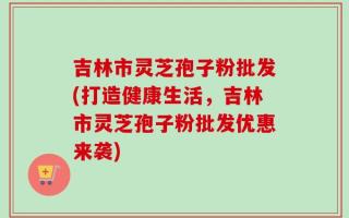 吉林市灵芝孢子粉批发(打造健康生活，吉林市灵芝孢子粉批发优惠来袭)