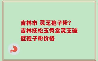 吉林市 灵芝孢子粉？吉林抚松玉秀堂灵芝破壁孢子粉价格