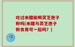 吃过米醋能喝灵芝孢子粉吗(米醋与灵芝孢子粉食用可一起吗？)