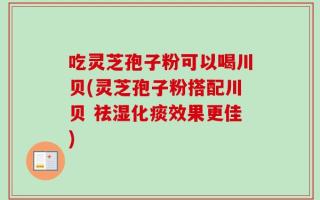 吃灵芝孢子粉可以喝川贝(灵芝孢子粉搭配川贝 祛湿化痰效果更佳)