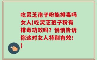 吃灵芝孢子粉能排毒吗女人(吃灵芝孢子粉有排毒功效吗？悄悄告诉你这对女人特别有效！)