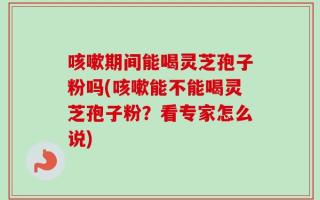 咳嗽期间能喝灵芝孢子粉吗(咳嗽能不能喝灵芝孢子粉？看专家怎么说)