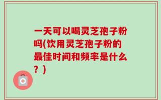 一天可以喝灵芝孢子粉吗(饮用灵芝孢子粉的最佳时间和频率是什么？)