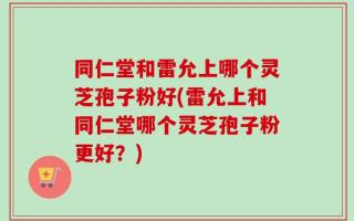 同仁堂和雷允上哪个灵芝孢子粉好(雷允上和同仁堂哪个灵芝孢子粉更好？)