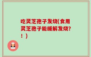 吃灵芝孢子发烧(食用灵芝孢子能缓解发烧？！)