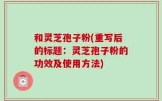 和灵芝孢子粉(重写后的标题：灵芝孢子粉的功效及使用方法)