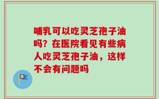哺乳可以吃灵芝孢子油吗？在医院看见有些病人吃灵芝孢子油，这样不会有问题吗