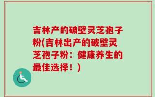 吉林产的破壁灵芝孢子粉(吉林出产的破壁灵芝孢子粉：健康养生的最佳选择！)