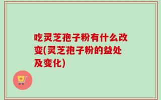 吃灵芝孢子粉有什么改变(灵芝孢子粉的益处及变化)