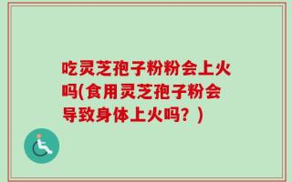 吃灵芝孢子粉粉会上火吗(食用灵芝孢子粉会导致身体上火吗？)