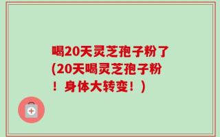 喝20天灵芝孢子粉了(20天喝灵芝孢子粉！身体大转变！)