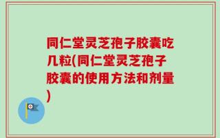 同仁堂灵芝孢子胶囊吃几粒(同仁堂灵芝孢子胶囊的使用方法和剂量)