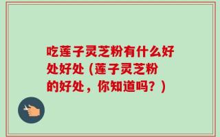 吃莲子灵芝粉有什么好处好处 (莲子灵芝粉的好处，你知道吗？)