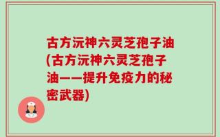 古方沅神六灵芝孢子油(古方沅神六灵芝孢子油——提升免疫力的秘密武器)