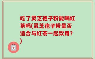吃了灵芝孢子粉能喝红茶吗(灵芝孢子粉是否适合与红茶一起饮用？)