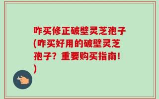 咋买修正破壁灵芝孢子(咋买好用的破壁灵芝孢子？重要购买指南！)
