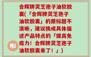 合辉牌灵芝孢子油软胶囊(「合辉牌灵芝孢子油软胶囊」的原标题不清晰，建议换成具体描述产品特点的「提高免疫力！合辉牌灵芝孢子油软胶囊来了！」)