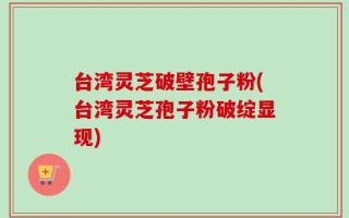 台湾灵芝破壁孢子粉(台湾灵芝孢子粉破绽显现)