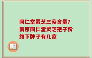 同仁堂灵芝三萜含量？南京同仁堂灵芝孢子粉旗下牌子有几家