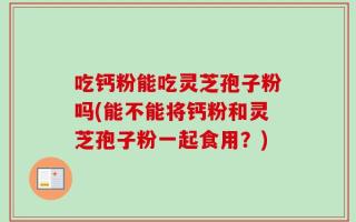 吃钙粉能吃灵芝孢子粉吗(能不能将钙粉和灵芝孢子粉一起食用？)