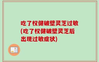 吃了权健破壁灵芝过敏(吃了权健破壁灵芝后出现过敏症状)