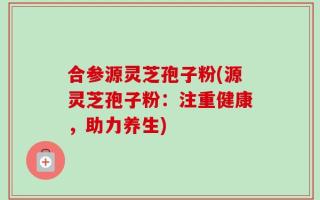 合参源灵芝孢子粉(源灵芝孢子粉：注重健康，助力养生)